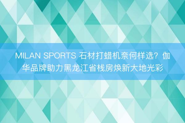 MILAN SPORTS 石材打蜡机奈何样选？伽华品牌助力黑龙江省栈房焕新大地光彩
