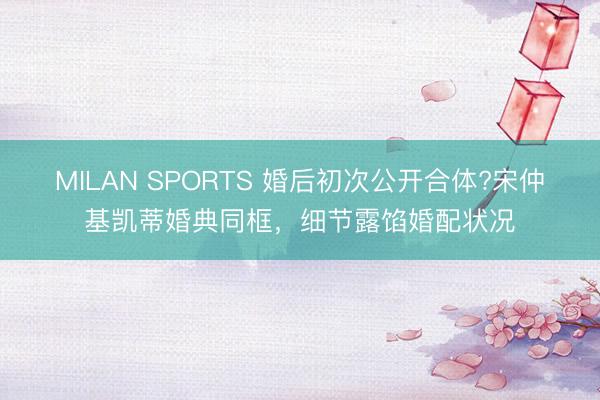 MILAN SPORTS 婚后初次公开合体?宋仲基凯蒂婚典同框，细节露馅婚配状况