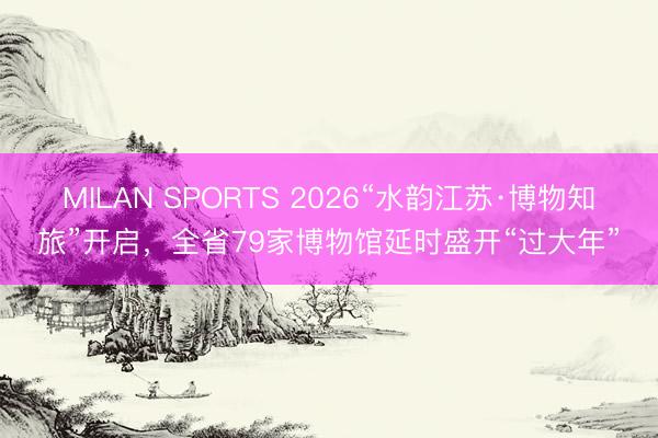 MILAN SPORTS 2026“水韵江苏·博物知旅”开启,全省79家博物馆延时盛开“过大年”