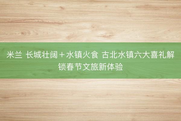 米兰 长城壮阔＋水镇火食 古北水镇六大喜礼解锁春节文旅新体验