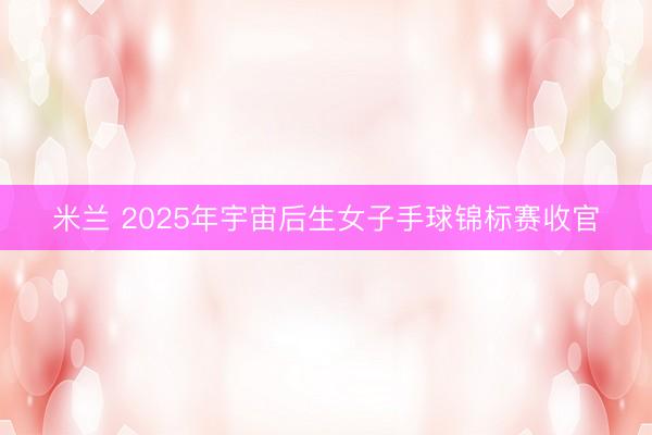 米兰 2025年宇宙后生女子手球锦标赛收官