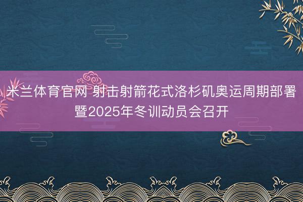 米兰体育官网 射击射箭花式洛杉矶奥运周期部署暨2025年冬训动员会召开