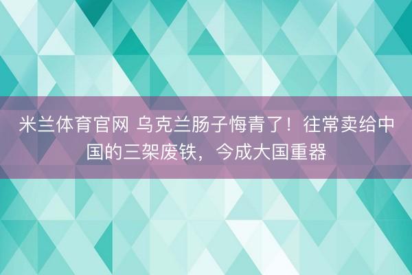 米兰体育官网 乌克兰肠子悔青了！往常卖给中国的三架废铁，今成大国重器