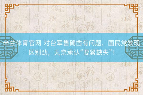 米兰体育官网 对台军售确凿有问题，国民党发现区别劲，无奈承认“要紧缺失”！