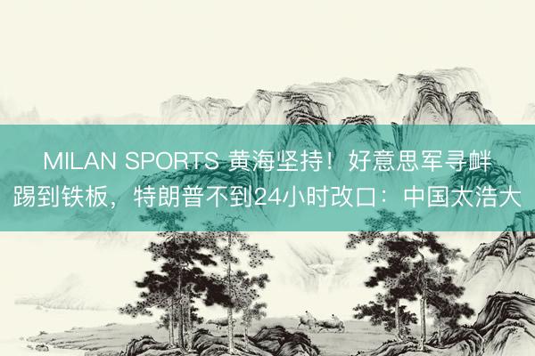 MILAN SPORTS 黄海坚持！好意思军寻衅踢到铁板，特朗普不到24小时改口：中国太浩大