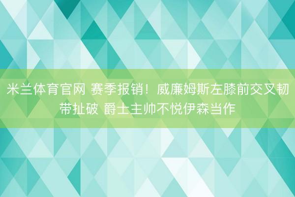 米兰体育官网 赛季报销!威廉姆斯左膝前交叉韧带扯破 爵士主帅不悦伊森当作