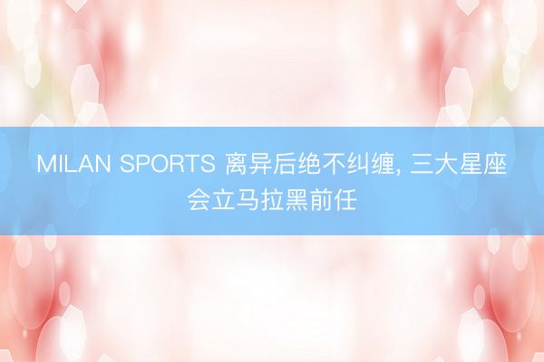 MILAN SPORTS 离异后绝不纠缠， 三大星座会立马拉黑前任