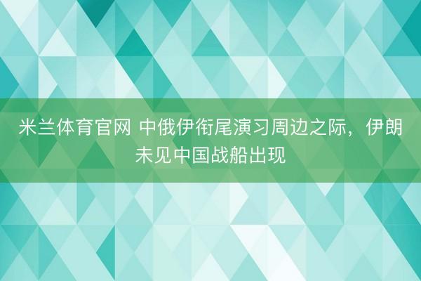 米兰体育官网 中俄伊衔尾演习周边之际，伊朗未见中国战船出现