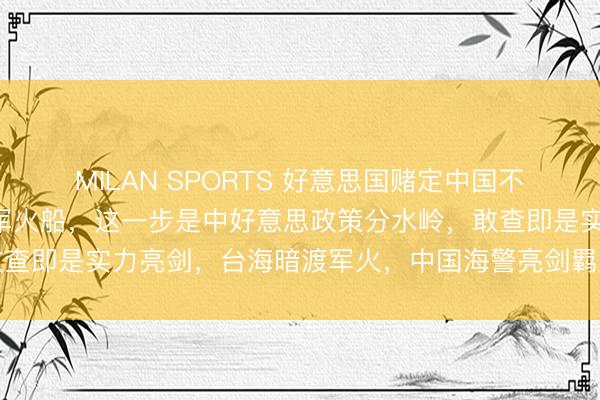 MILAN SPORTS 好意思国赌定中国不敢登船搜检运往台湾的军火船,这一步是中好意思政策分水岭,敢查即是实力亮剑,台海暗渡军火,中国海警亮剑羁系改写博弈律例