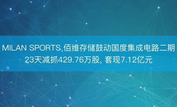 MILAN SPORTS 佰维存储鼓动国度集成电路二期23天减抓429.76万股， 套现7.12亿元