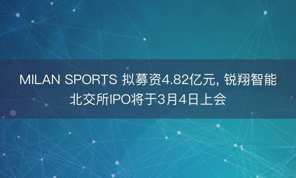 MILAN SPORTS 拟募资4.82亿元， 锐翔智能北交所IPO将于3月4日上会