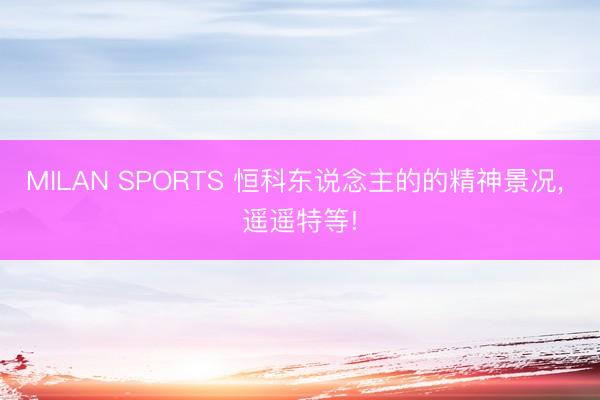 MILAN SPORTS 恒科东说念主的的精神景况， 遥遥特等!