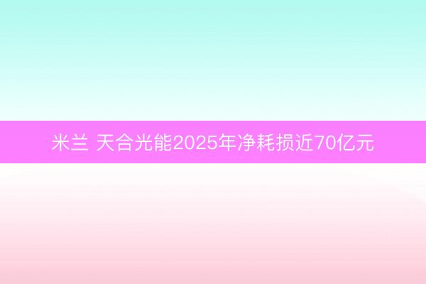 米兰 天合光能2025年净耗损近70亿元