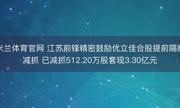 米兰体育官网 江苏前锋精密鼓励优立佳合股提前隔断减抓 已减抓512.20万股套现3.30亿元