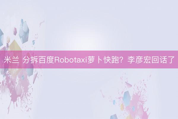 米兰 分拆百度Robotaxi萝卜快跑？李彦宏回话了