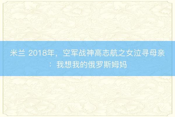 米兰 2018年,空军战神高志航之女泣寻母亲:我想我的俄罗斯姆妈