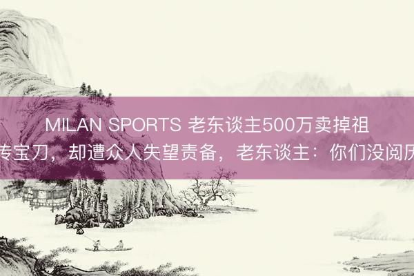 MILAN SPORTS 老东谈主500万卖掉祖传宝刀，却遭众人失望责备，老东谈主：你们没阅历