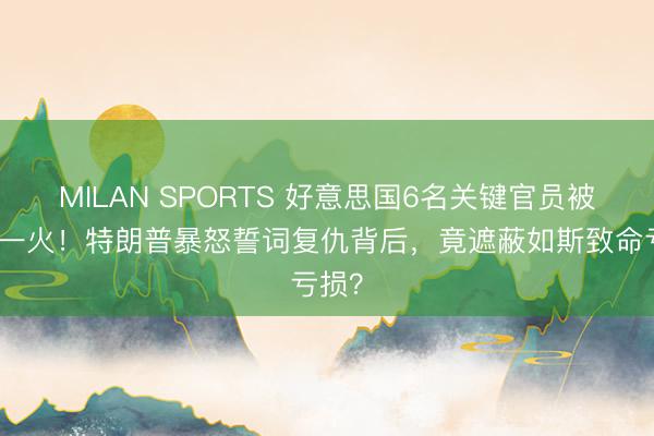 MILAN SPORTS 好意思国6名关键官员被炸身一火！特朗普暴怒誓词复仇背后，竟遮蔽如斯致命亏损？
