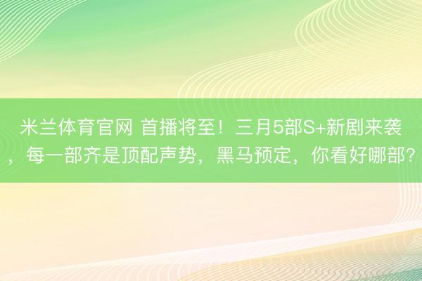 米兰体育官网 首播将至！三月5部S+新剧来袭，每一部齐是顶配声势，黑马预定，你看好哪部？