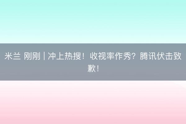 米兰 刚刚 | 冲上热搜！收视率作秀？腾讯伏击致歉！