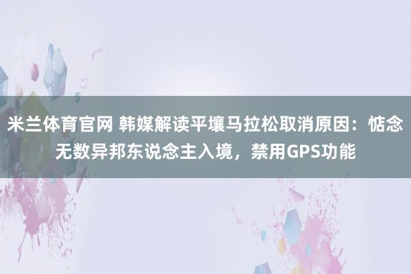 米兰体育官网 韩媒解读平壤马拉松取消原因：惦念无数异邦东说念主入境，禁用GPS功能