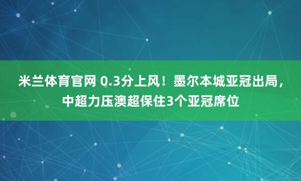 米兰体育官网 0.3分上风！墨尔本城亚冠出局，中超力压澳超保住3个亚冠席位