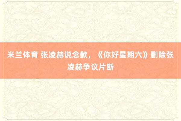 米兰体育 张凌赫说念歉，《你好星期六》删除张凌赫争议片断