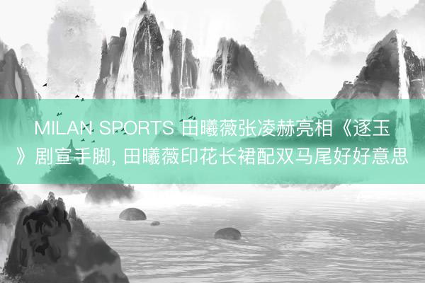 MILAN SPORTS 田曦薇张凌赫亮相《逐玉》剧宣手脚，<a href=