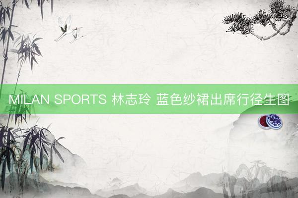 MILAN SPORTS 林志玲 蓝色纱裙出席行径生图