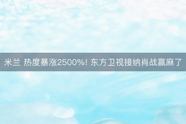 米兰 热度暴涨2500%! 东方卫视接纳肖战赢麻了