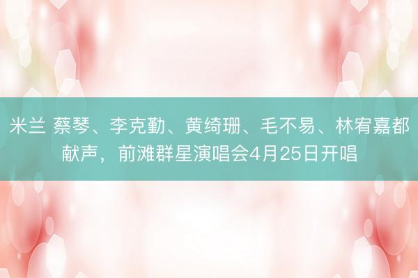 米兰 蔡琴、李克勤、黄绮珊、毛不易、林宥嘉都献声，前滩群星演唱会4月25日开唱