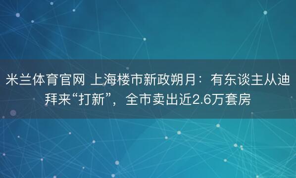 米兰体育官网 上海楼市新政朔月：有东谈主从迪拜来“打新”，全市卖出近2.6万套房