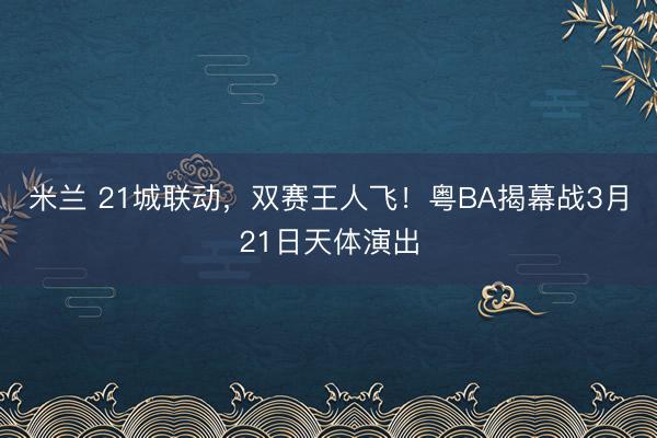 米兰 21城联动，双赛王人飞！粤BA揭幕战3月21日天体演出