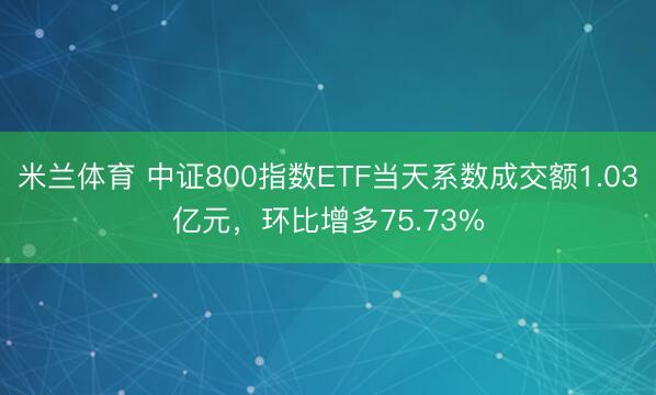 米兰体育 中证800指数ETF当天系数成交额1.03亿元，环比增多75.73%