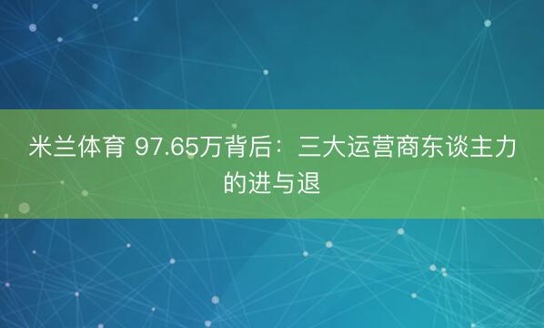 米兰体育 97.65万背后:三大运营商东谈主力的进与退