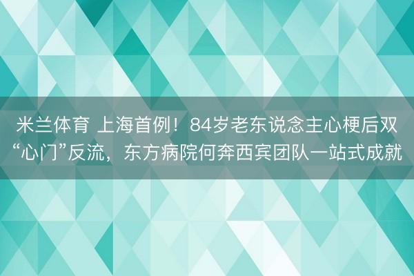 米兰体育 上海首例！84岁老东说念主心梗后双“心门”反流，东方病院何奔西宾团队一站式成就