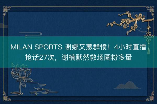 MILAN SPORTS 谢娜又惹群愤！4小时直播抢话27次，谢楠默然救场圈粉多量