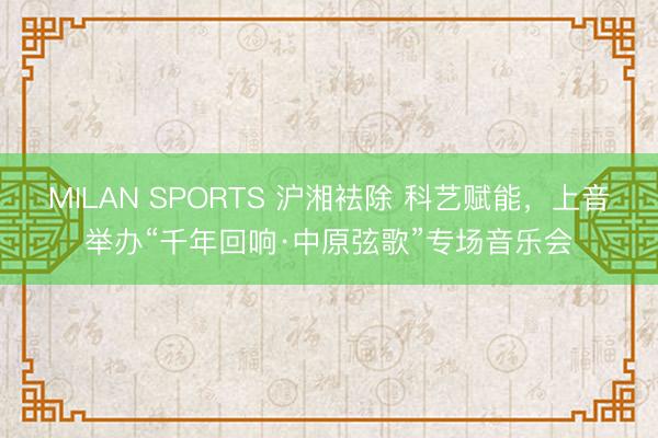 MILAN SPORTS 沪湘袪除 科艺赋能，上音举办“千年回响·中原弦歌”专场音乐会