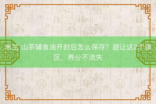 米兰 山茶辅食油开封后怎么保存？避让这2个误区，养分不流失