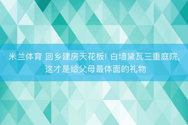 米兰体育 回乡建房天花板! 白墙黛瓦三重庭院， 这才是给父母最体面的礼物