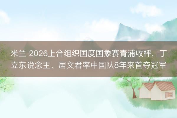 米兰 2026上合组织国度国象赛青浦收枰，丁立东说念主、居文君率中国队8年来首夺冠军