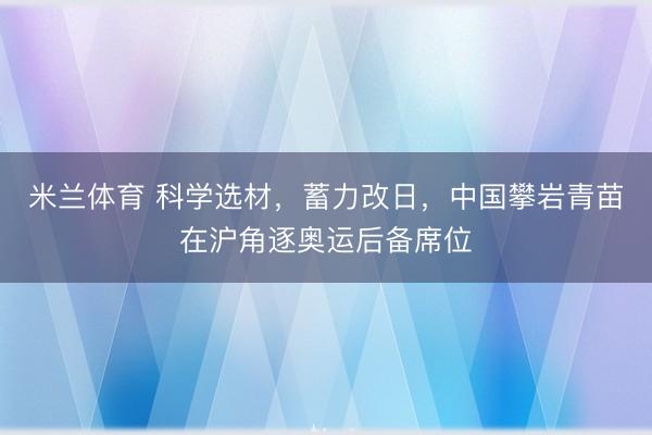 米兰体育 科学选材,蓄力改日,中国攀岩青苗在沪角逐奥运后备席位