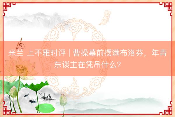 米兰 上不雅时评 | 曹操墓前摆满布洛芬，年青东谈主在凭吊什么？