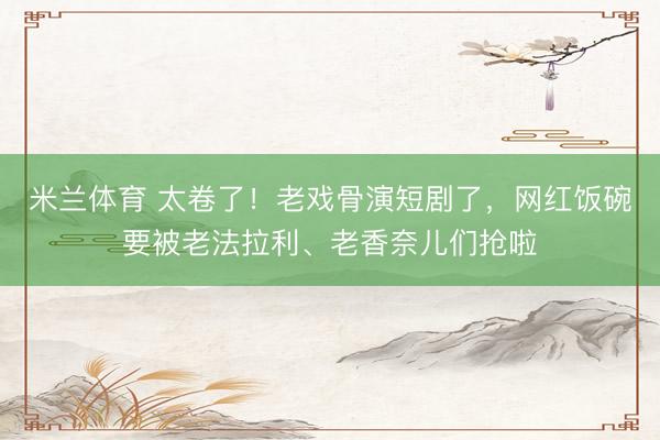 米兰体育 太卷了！老戏骨演短剧了，网红饭碗要被老法拉利、老香奈儿们抢啦