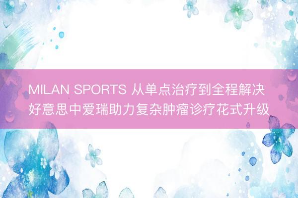 MILAN SPORTS 从单点治疗到全程解决 好意思中爱瑞助力复杂肿瘤诊疗花式升级