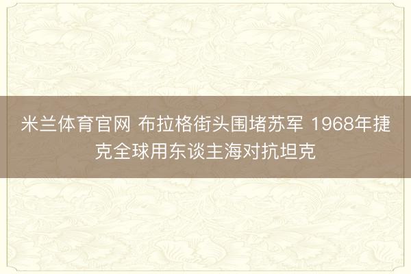 米兰体育官网 布拉格街头围堵苏军 1968年捷克全球用东谈主海对抗坦克