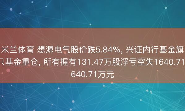 米兰体育 想源电气股价跌5.84%， 兴证内行基金旗下4只基金重仓， 所有握有131.47万股浮亏空失1640.71万元