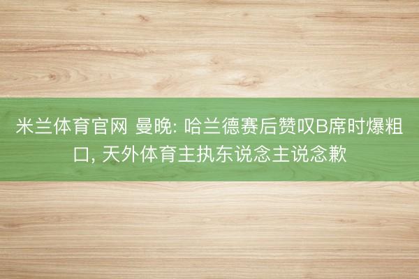 米兰体育官网 曼晚: 哈兰德赛后赞叹B席时爆粗口， 天外体育主执东说念主说念歉