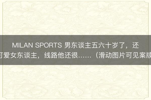 MILAN SPORTS 男东谈主五六十岁了，还可爱女东谈主，线路他还很……（滑动图片可见案牍）