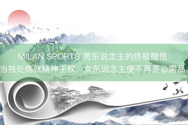 MILAN SPORTS 男东说念主的终极醒悟：当独处练就精神主权，女东说念主便不再是必需品。